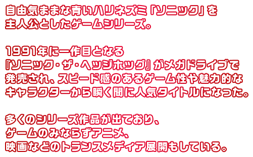 自由気ままな青いハリネズミ「ソニック」を主人公としたゲームシリーズ。1991年に一作目となる『ソニック』がメガドライブで発売され、スピード感のあるゲーム性や魅力的なキャラクターから瞬く間に人気タイトルになった。多くのシリーズ作品が出ており、ゲームのみならずアニメ、映画などのメディアミックス展開もしている。