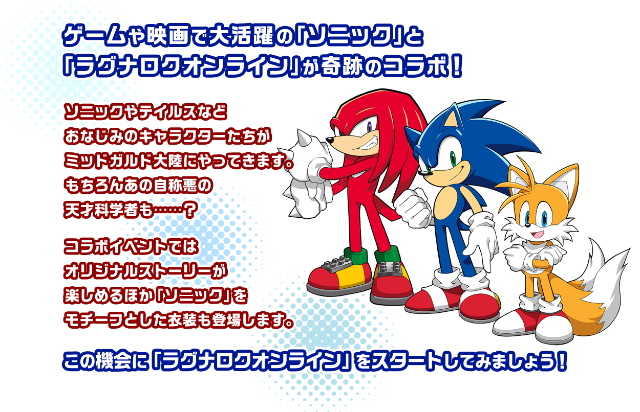 ゲームや映画で大活躍の「ソニック」と「ラグナロクオンライン」が奇跡のコラボ！ソニックやテイルスなどおなじみのキャラクターたちがミッドガルド大陸にやってきます。もちろんあの自称悪の天才科学者も……？コラボイベントではオリジナルストーリーが楽しめるほか「ソニック」をモチーフとした装備も登場します。この機会に「ラグナロクオンライン」をスタートしてみましょう！