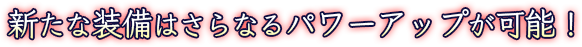 新たな装備はパワーアップが可能！