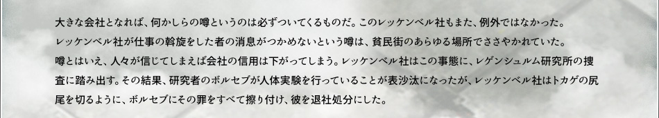 大きな会社となれば、何かしらの噂というのは必ずついてくるものだ。このレッケンベル社もまた、例外ではなかった。レッケンベル社が仕事の斡旋をした者の消息がつかめないという噂は、貧民街のあらゆる場所でささやかれていた。