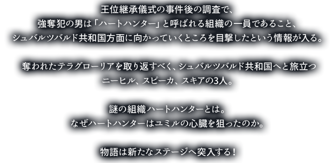 王位継承儀式の事件後の調査で、強奪犯の男は「ハートハンター」と呼ばれる組織の一員であること、シュバルツバルド共和国方面に向かっていくところを目撃したという情報が入る。