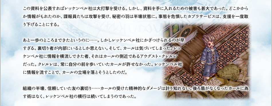 この資料を公表すればレッケンベル社は大打撃を受ける。しかし、資料を手に入れるための被害も甚大であった。どこかからか情報がもれたのか、諜報員たちは攻撃を受け、秘密の羽は半壊状態に。事態を危惧したカプラサービスは、支援を一度取り下げることにする。