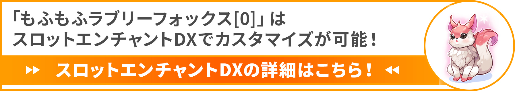 「もふもふラブリーフォックス[0]」 は
スロットエンチャントDXでカスタマイズが可能！