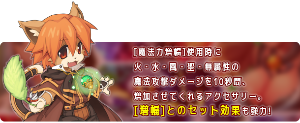[魔法力増幅]使用時に火・水・風・地・無・聖属性の魔法攻撃ダメージを10秒間、増加させてくれるアクセサリー。[増幅]とのセット効果も強力!