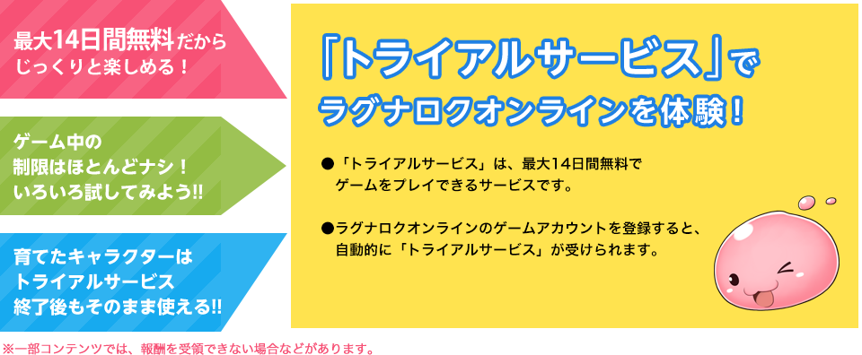 最大14日間無料だからじっくりと楽しめる！ ゲーム中の制限はほとんどナシ！いろいろ試してみよう！！ 育てたキャラクターはトライアルサービス終了後もそのまま使える！！ 「トライアルサービス」でラグナロクオンラインを体験！ 「トライアルサービス」は、14日間無料でゲームをプレイできるサービスです。 ラグナロクオンラインのゲームアカウントを登録すると、自動的に「トライアルサービス」が受けられます。※期間限定イベントの一部コンテンツなど、トライアルサービスではご体験いただけない場合があります。