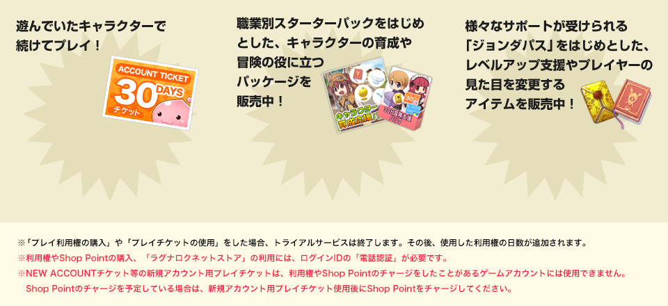 短時間でのレベルアップや、プレイスタイル変更＆ドレスアップもできちゃう!! 遊んでいたキャラクターで続けてプレイ！ レアアイテムが当たるチャンスやお得な利用権などのパッケージを販売中！