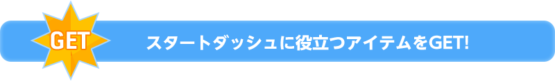 スタートダッシュに役立つアイテムをGET！